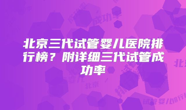 北京三代试管婴儿医院排行榜?附详细三代试管成功率