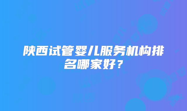 陕西试管婴儿服务机构排名哪家好？