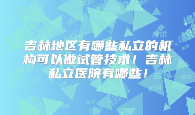 吉林地区有哪些私立的机构可以做试管技术！吉林私立医院有哪些！