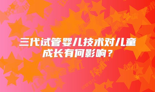 三代试管婴儿技术对儿童成长有何影响?