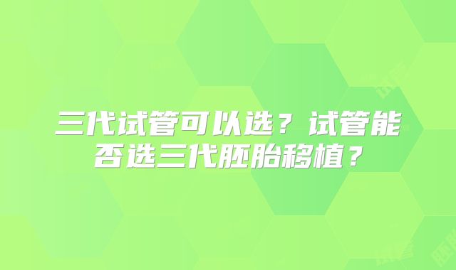 三代试管可以选?试管能否选三代胚胎移植?