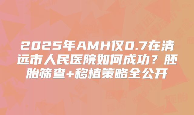 2025年AMH仅0.7在清远市人民医院如何成功?胚胎筛查+移植策略全公开