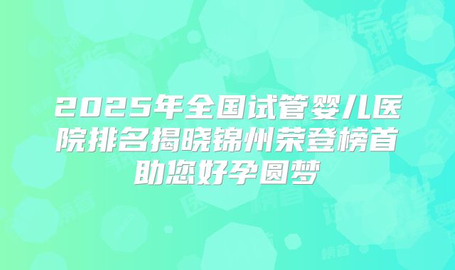2025年全国试管婴儿医院排名揭晓锦州荣登榜首助您好孕圆梦