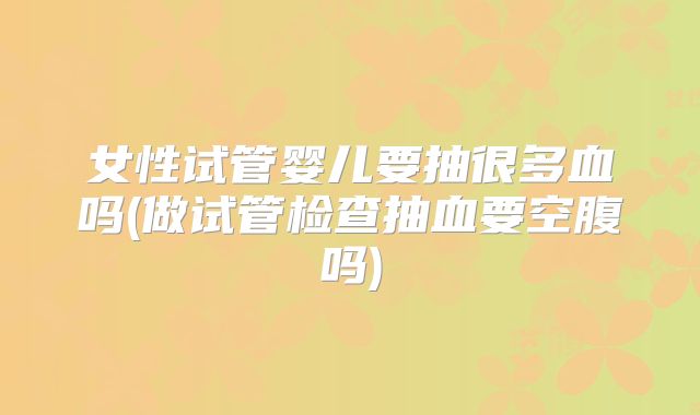 女性试管婴儿要抽很多血吗(做试管检查抽血要空腹吗)