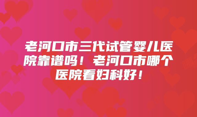 老河口市三代试管婴儿医院靠谱吗!老河口市哪个医院看妇科好!