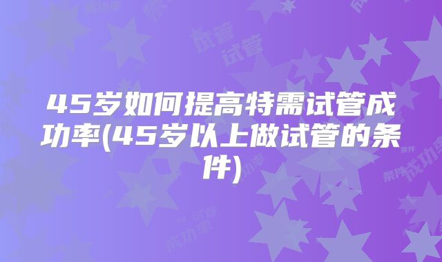 45岁如何提高特需试管成功率(45岁以上做试管的条件)