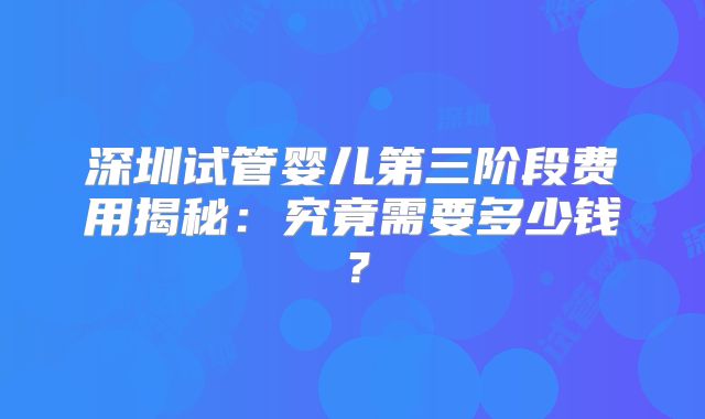 深圳试管婴儿第三阶段费用揭秘:究竟需要多少钱?