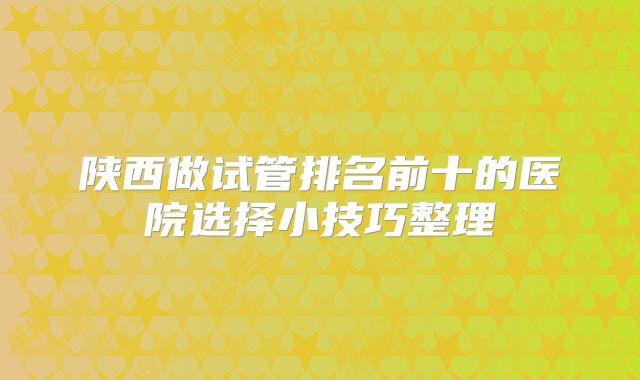 陕西做试管排名前十的医院选择小技巧整理
