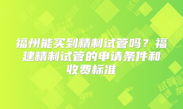 福州能买到精制试管吗?福建精制试管的申请条件和收费标准