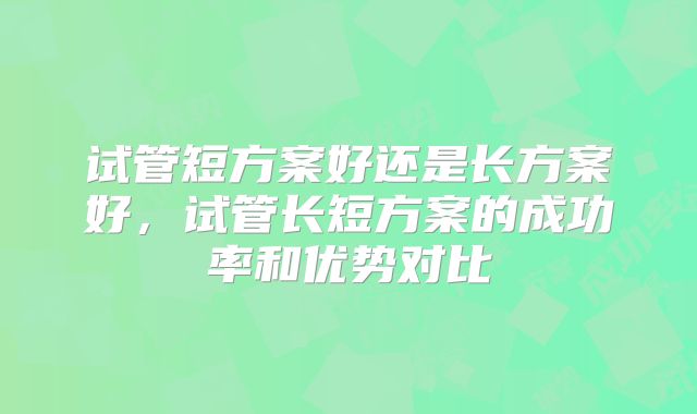 试管短方案好还是长方案好,试管长短方案的成功率和优势对比