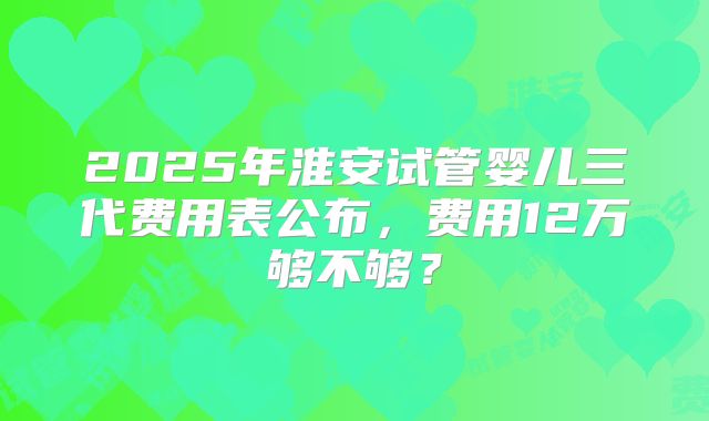 2025年淮安试管婴儿三代费用表公布,费用12万够不够?