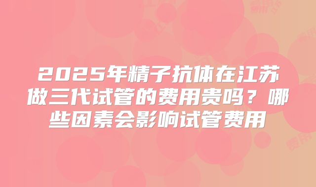 2025年精子抗体在江苏做三代试管的费用贵吗?哪些因素会影响试管费用