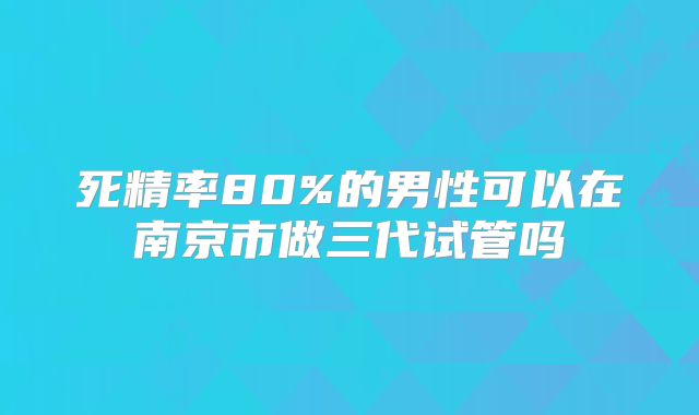 死精率80%的男性可以在南京市做三代试管吗