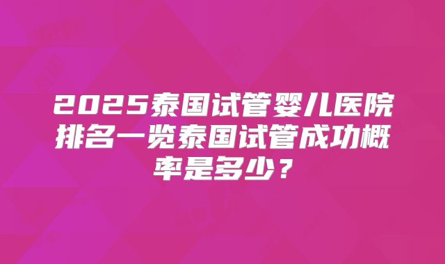 2025泰国试管婴儿医院排名一览泰国试管成功概率是多少？
