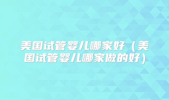美国试管婴儿哪家好(美国试管婴儿哪家做的好)