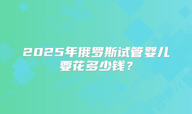 2025年俄罗斯试管婴儿要花多少钱?