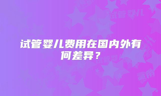 试管婴儿费用在国内外有何差异？