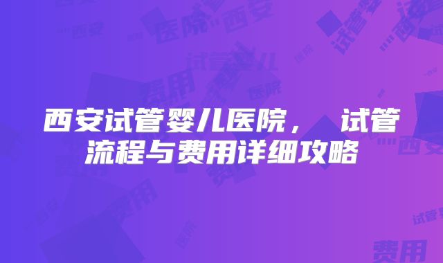 西安试管婴儿医院, 试管流程与费用详细攻略