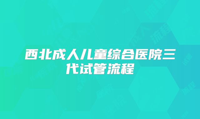 西北成人儿童综合医院三代试管流程
