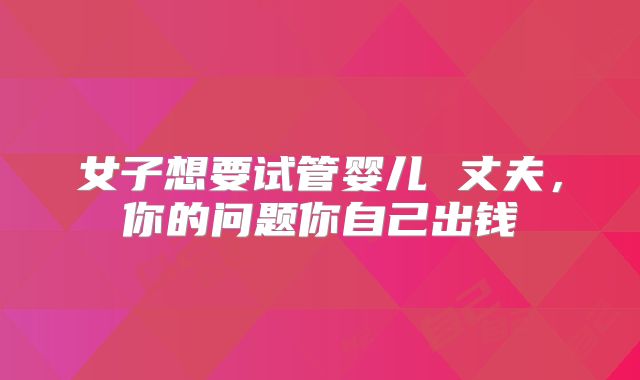 女子想要试管婴儿 丈夫,你的问题你自己出钱