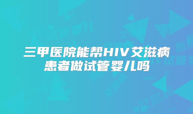 三甲医院能帮HIV艾滋病患者做试管婴儿吗