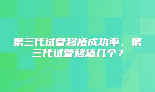 第三代试管移植成功率,第三代试管移植几个?