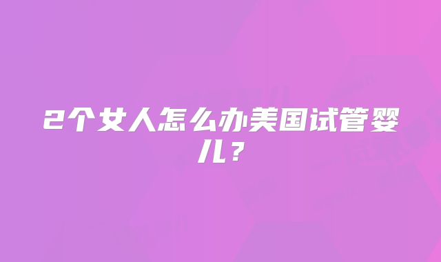 2个女人怎么办美国试管婴儿？