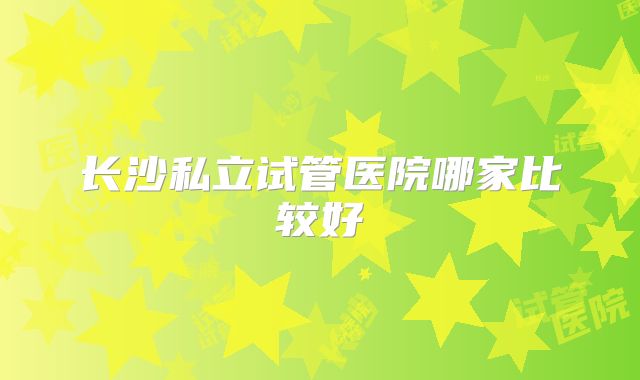 长沙私立试管医院哪家比较好