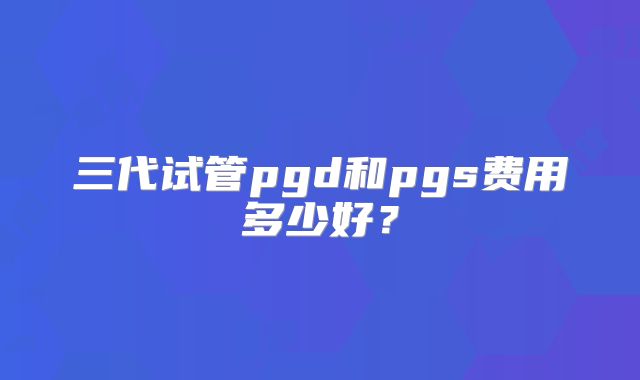 三代试管pgd和pgs费用多少好?