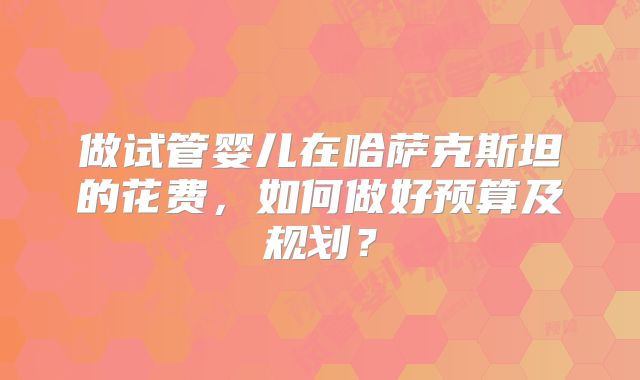 做试管婴儿在哈萨克斯坦的花费,如何做好预算及规划?