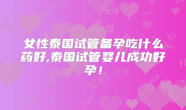 女性泰国试管备孕吃什么药好,泰国试管婴儿成功好孕！