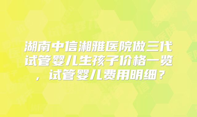湖南中信湘雅医院做三代试管婴儿生孩子价格一览,试管婴儿费用明细?