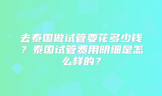 去泰国做试管要花多少钱？泰国试管费用明细是怎么样的？