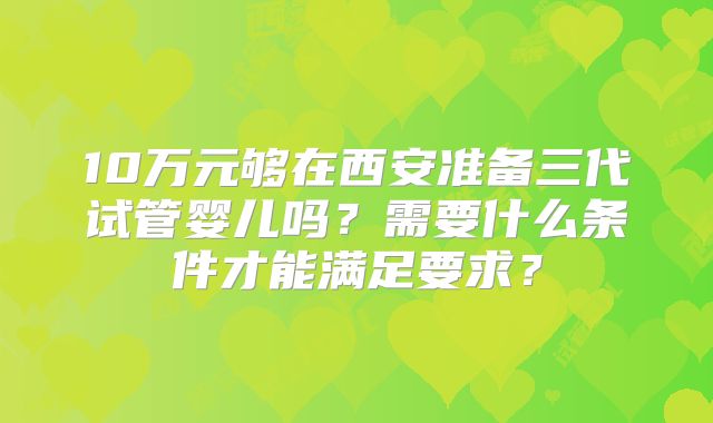 10万元够在西安准备三代试管婴儿吗?需要什么条件才能满足要求?