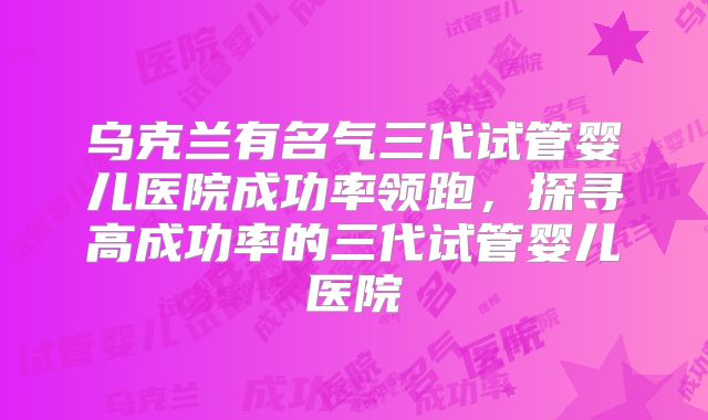 乌克兰有名气三代试管婴儿医院成功率领跑,探寻高成功率的三代试管婴儿医院