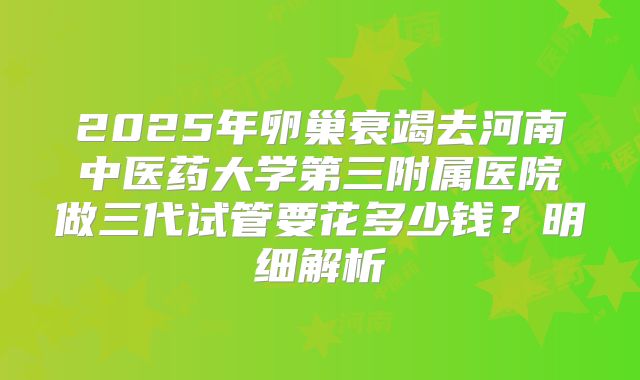 2025年卵巢衰竭去河南中医药大学第三附属医院做三代试管要花多少钱?明细解析