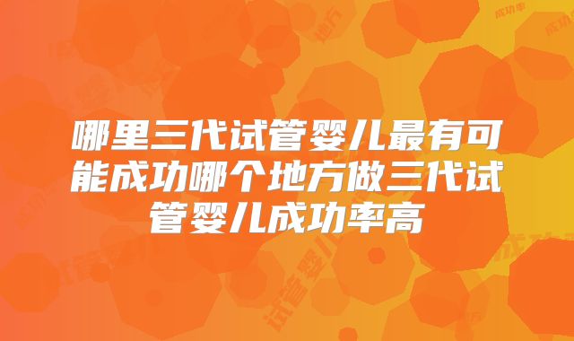 哪里三代试管婴儿最有可能成功哪个地方做三代试管婴儿成功率高