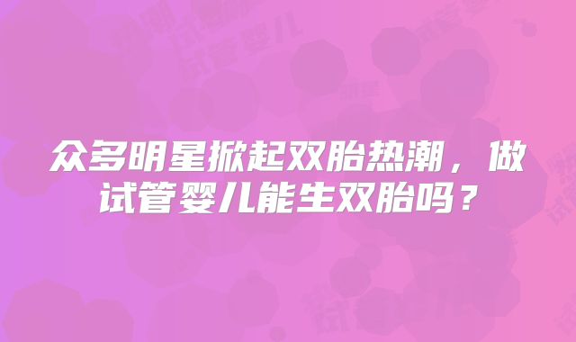 众多明星掀起双胎热潮,做试管婴儿能生双胎吗?