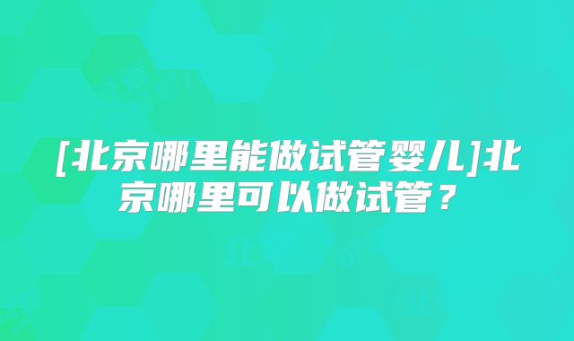 [北京哪里能做试管婴儿]北京哪里可以做试管？