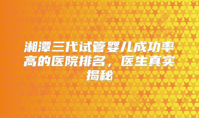 湘潭三代试管婴儿成功率高的医院排名,医生真实揭秘