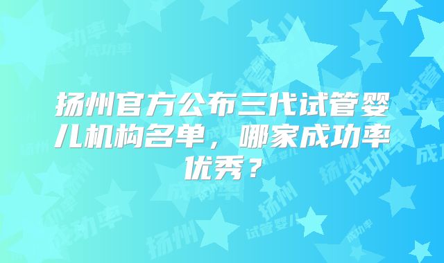扬州官方公布三代试管婴儿机构名单,哪家成功率优秀?