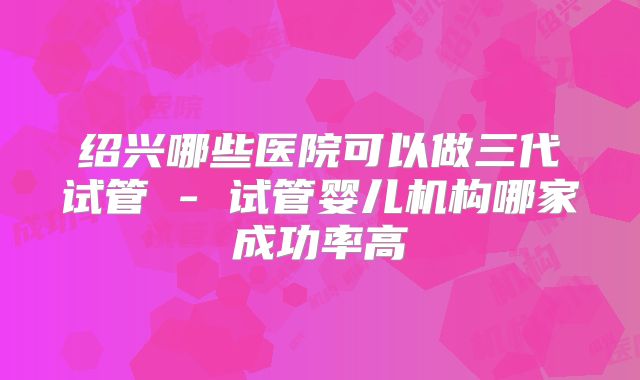 绍兴哪些医院可以做三代试管 - 试管婴儿机构哪家成功率高
