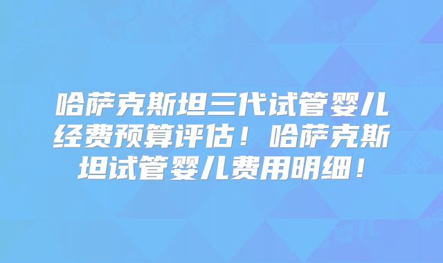 哈萨克斯坦三代试管婴儿经费预算评估!哈萨克斯坦试管婴儿费用明细!