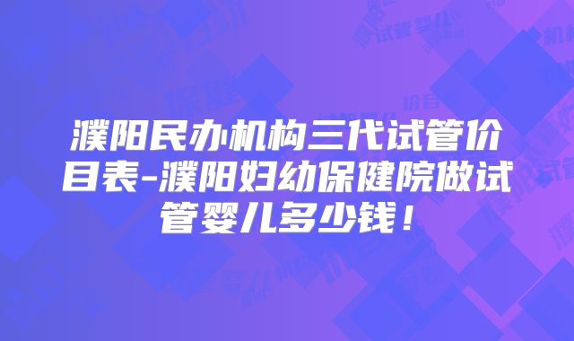 濮阳民办机构三代试管价目表-濮阳妇幼保健院做试管婴儿多少钱！
