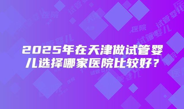 2025年在天津做试管婴儿选择哪家医院比较好?