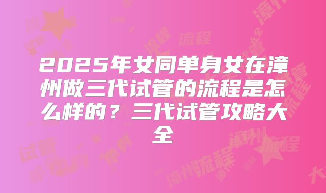 2025年女同单身女在漳州做三代试管的流程是怎么样的?三代试管攻略大全