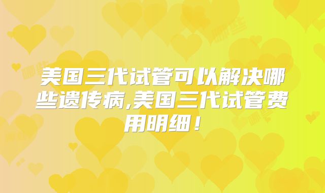 美国三代试管可以解决哪些遗传病,美国三代试管费用明细!