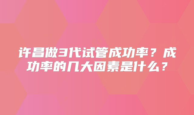 许昌做3代试管成功率?成功率的几大因素是什么?