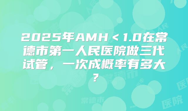 2025年AMH＜1.0在常德市第一人民医院做三代试管，一次成概率有多大？