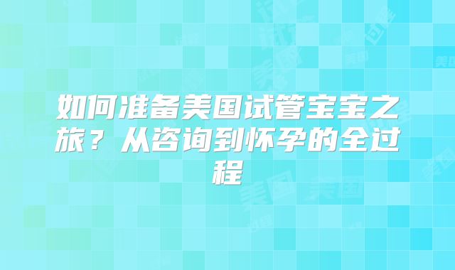 如何准备美国试管宝宝之旅?从咨询到怀孕的全过程